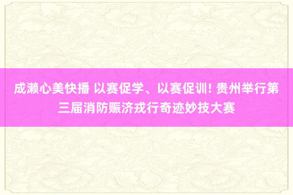 成濑心美快播 以赛促学、以赛促训! 贵州举行第三届消防赈济戎行奇迹妙技大赛