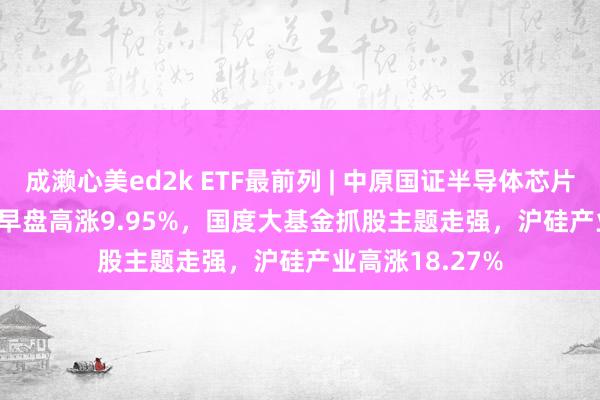 成濑心美ed2k ETF最前列 | 中原国证半导体芯片ETF(159995)早盘高涨9.95%，国度大基金抓股主题走强，沪硅产业高涨18.27%