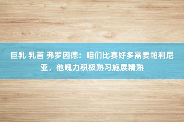 巨乳 乳首 弗罗因德：咱们比赛好多需要帕利尼亚，他魄力积极熟习施展精熟