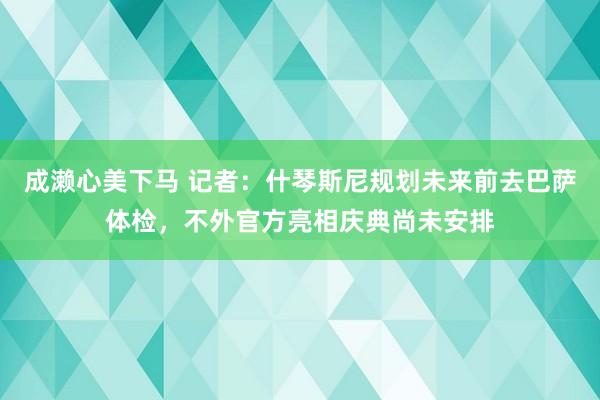 成濑心美下马 记者：什琴斯尼规划未来前去巴萨体检，不外官方亮相庆典尚未安排