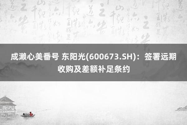 成濑心美番号 东阳光(600673.SH)：签署远期收购及差额补足条约