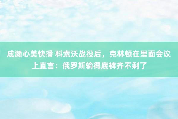 成濑心美快播 科索沃战役后，克林顿在里面会议上直言：俄罗斯输得底裤齐不剩了