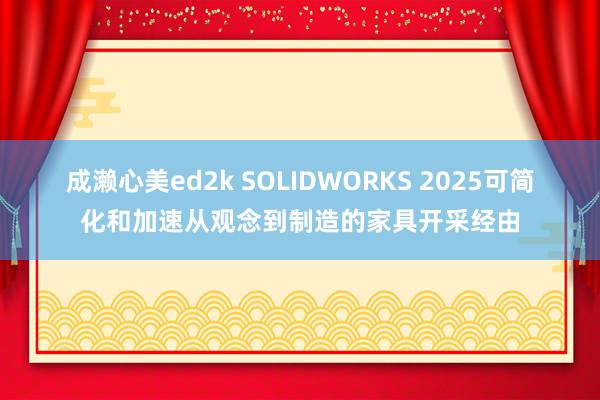 成濑心美ed2k SOLIDWORKS 2025可简化和加速从观念到制造的家具开采经由