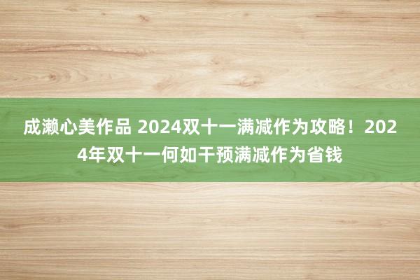 成濑心美作品 2024双十一满减作为攻略！2024年双十一何如干预满减作为省钱