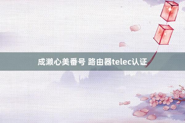 成濑心美番号 路由器telec认证