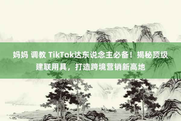 妈妈 调教 TikTok达东说念主必备！揭秘顶级建联用具，打造跨境营销新高地