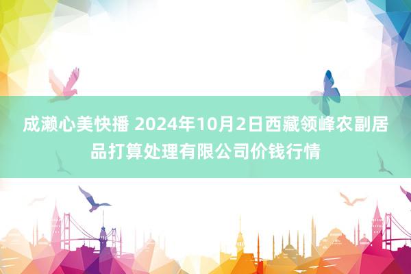 成濑心美快播 2024年10月2日西藏领峰农副居品打算处理有限公司价钱行情