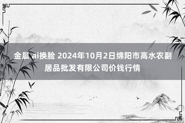 金晨 ai换脸 2024年10月2日绵阳市高水农副居品批发有限公司价钱行情