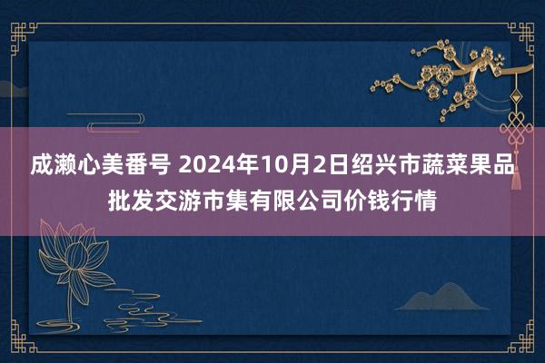 成濑心美番号 2024年10月2日绍兴市蔬菜果品批发交游市集有限公司价钱行情