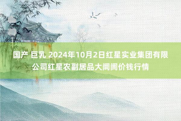 国产 巨乳 2024年10月2日红星实业集团有限公司红星农副居品大阛阓价钱行情