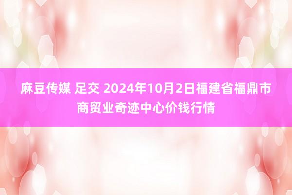 麻豆传媒 足交 2024年10月2日福建省福鼎市商贸业奇迹中心价钱行情