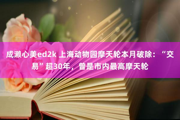 成濑心美ed2k 上海动物园摩天轮本月破除：“交易”超30年，曾是市内最高摩天轮