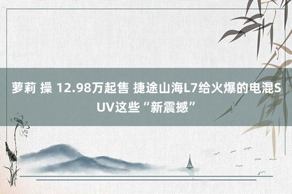 萝莉 操 12.98万起售 捷途山海L7给火爆的电混SUV这些“新震撼”