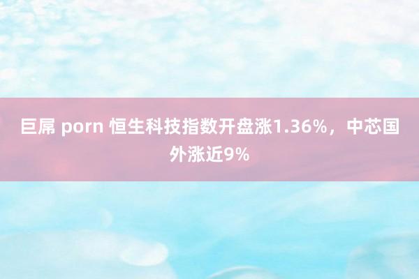 巨屌 porn 恒生科技指数开盘涨1.36%，中芯国外涨近9%