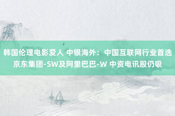 韩国伦理电影爱人 中银海外：中国互联网行业首选京东集团-SW及阿里巴巴-W 中资电讯股仍吸