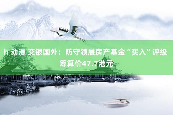 h 动漫 交银国外：防守领展房产基金“买入”评级 筹算价47.7港元