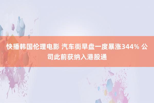 快播韩国伦理电影 汽车街早盘一度暴涨344% 公司此前获纳入港股通