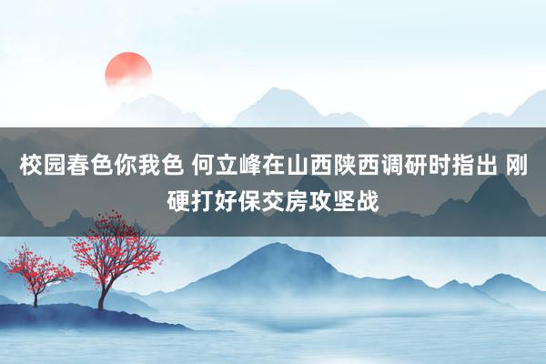 校园春色你我色 何立峰在山西陕西调研时指出 刚硬打好保交房攻坚战