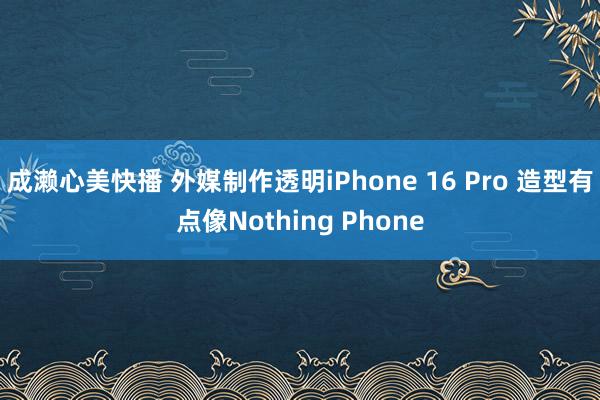 成濑心美快播 外媒制作透明iPhone 16 Pro 造型有点像Nothing Phone