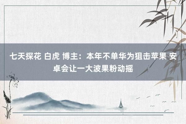 七天探花 白虎 博主：本年不单华为狙击苹果 安卓会让一大波果粉动摇