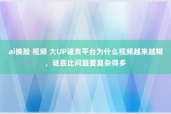 ai换脸 视频 大UP谴责平台为什么视频越来越糊，谜底比问题要复杂得多