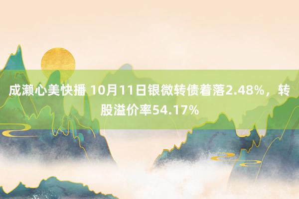 成濑心美快播 10月11日银微转债着落2.48%，转股溢价率54.17%