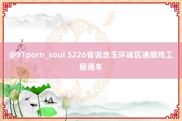 @91porn_soul S226省说念玉环城区通顺线工程通车