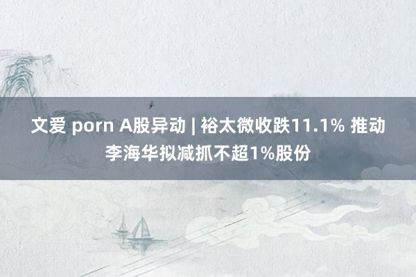 文爱 porn A股异动 | 裕太微收跌11.1% 推动李海华拟减抓不超1%股份