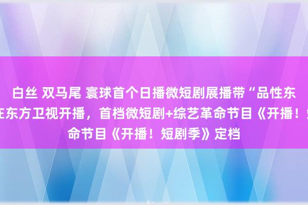 白丝 双马尾 寰球首个日播微短剧展播带“品性东方·微戏院”在东方卫视开播，首档微短剧+综艺革命节目《开播！短剧季》定档