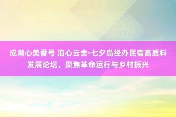 成濑心美番号 泊心云舍·七夕岛经办民宿高质料发展论坛，聚焦革命运行与乡村振兴