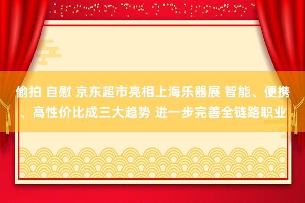 偷拍 自慰 京东超市亮相上海乐器展 智能、便携、高性价比成三大趋势 进一步完善全链路职业