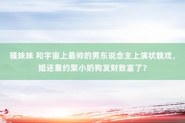 骚妹妹 和宇宙上最帅的男东说念主上演状貌戏，姐还靠约聚小奶狗发财致富了？