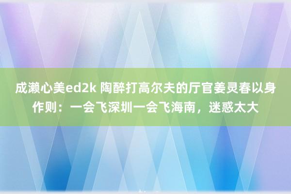 成濑心美ed2k 陶醉打高尔夫的厅官姜灵春以身作则：一会飞深圳一会飞海南，迷惑太大