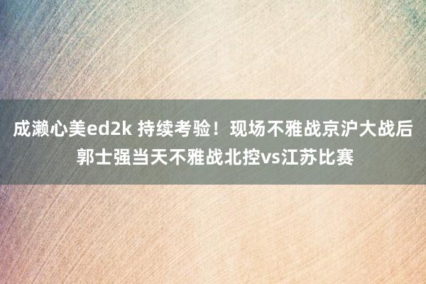 成濑心美ed2k 持续考验！现场不雅战京沪大战后 郭士强当天不雅战北控vs江苏比赛