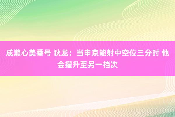 成濑心美番号 狄龙：当申京能射中空位三分时 他会擢升至另一档次