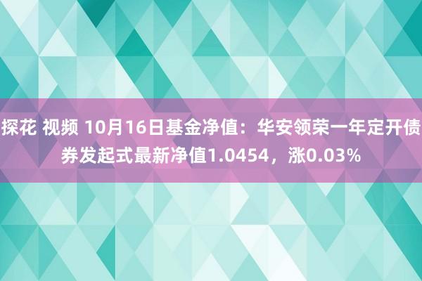 探花 视频 10月16日基金净值：华安领荣一年定开债券发起式最新净值1.0454，涨0.03%