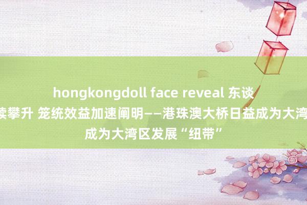 hongkongdoll face reveal 东谈主车流量合手续攀升 笼统效益加速阐明——港珠澳大桥日益成为大湾区发展“纽带”