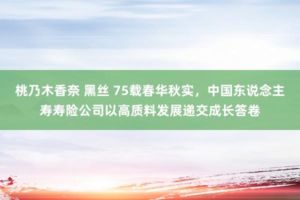 桃乃木香奈 黑丝 75载春华秋实，中国东说念主寿寿险公司以高质料发展递交成长答卷