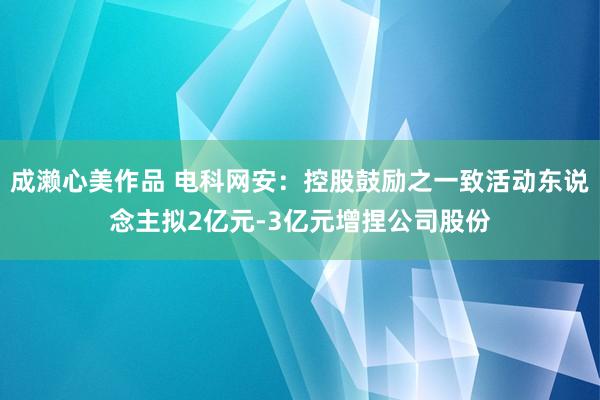 成濑心美作品 电科网安：控股鼓励之一致活动东说念主拟2亿元-3亿元增捏公司股份