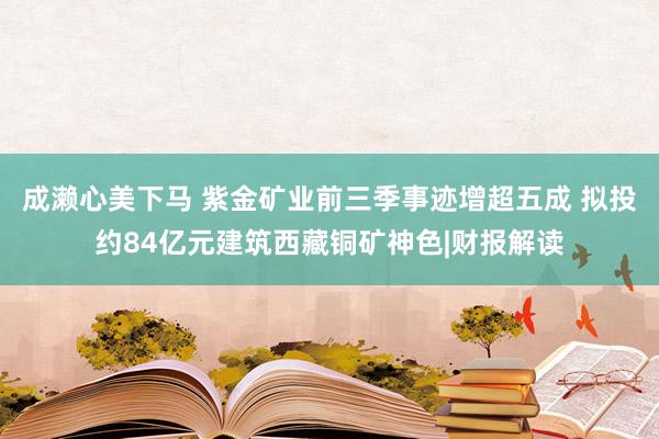 成濑心美下马 紫金矿业前三季事迹增超五成 拟投约84亿元建筑西藏铜矿神色|财报解读