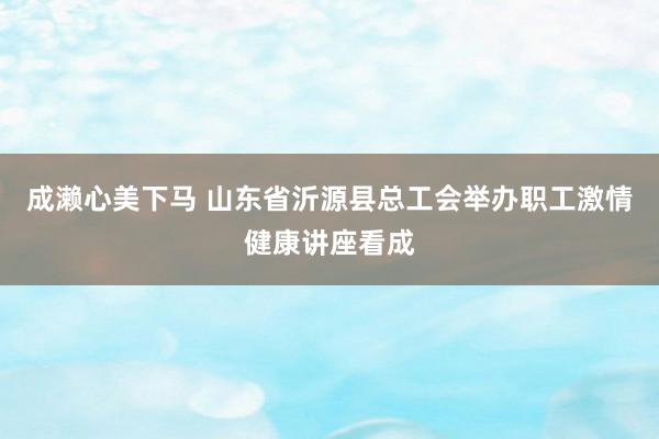 成濑心美下马 山东省沂源县总工会举办职工激情健康讲座看成