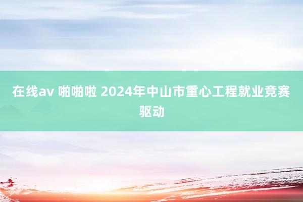 在线av 啪啪啦 2024年中山市重心工程就业竞赛驱动