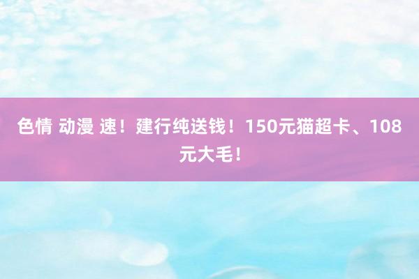 色情 动漫 速！建行纯送钱！150元猫超卡、108元大毛！