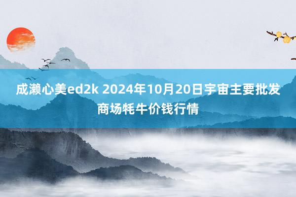 成濑心美ed2k 2024年10月20日宇宙主要批发商场牦牛价钱行情