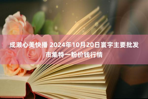 成濑心美快播 2024年10月20日寰宇主要批发市集特一粉价钱行情