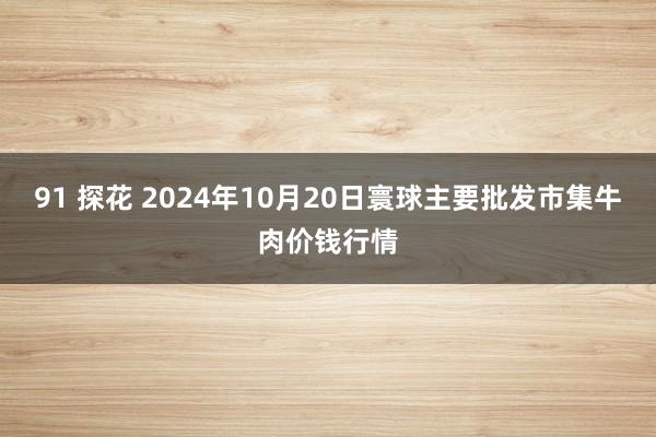 91 探花 2024年10月20日寰球主要批发市集牛肉价钱行情