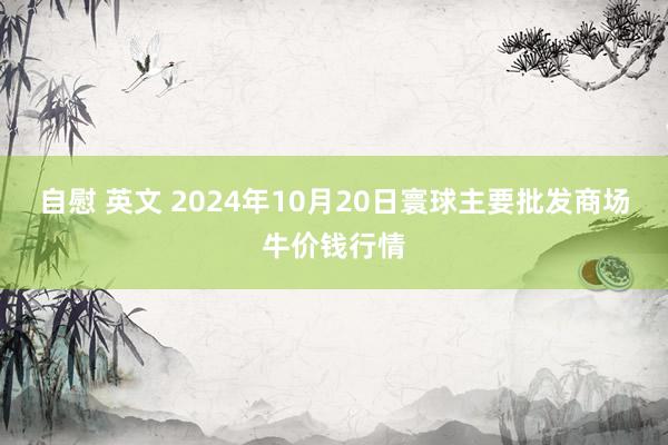 自慰 英文 2024年10月20日寰球主要批发商场牛价钱行情