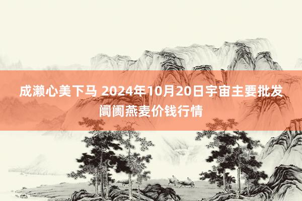 成濑心美下马 2024年10月20日宇宙主要批发阛阓燕麦价钱行情