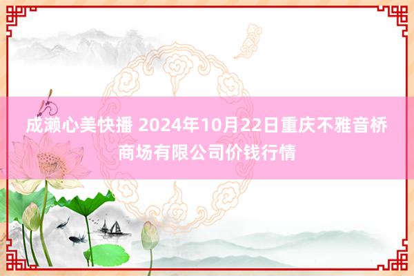 成濑心美快播 2024年10月22日重庆不雅音桥商场有限公司价钱行情