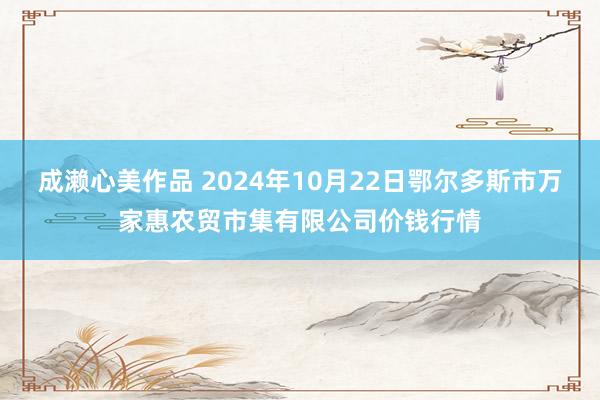 成濑心美作品 2024年10月22日鄂尔多斯市万家惠农贸市集有限公司价钱行情